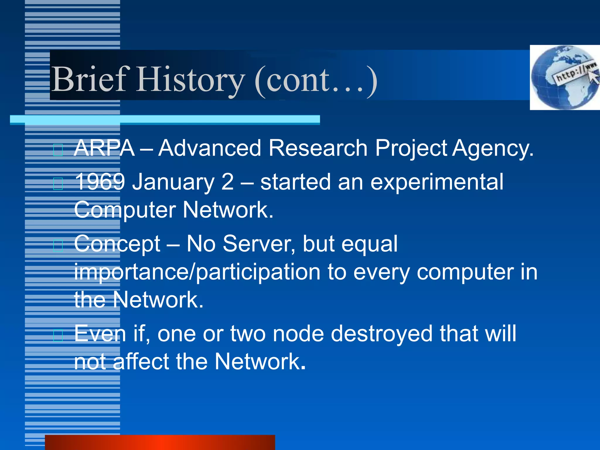 Brief History (cont…)
ARPA – Advanced Research Project Agency.
1969 January 2 – started an experimental
Computer Network.
Concept – No Server, but equal
importance/participation to every computer in
the Network.
Even if, one or two node destroyed that will
not affect the Network.
 