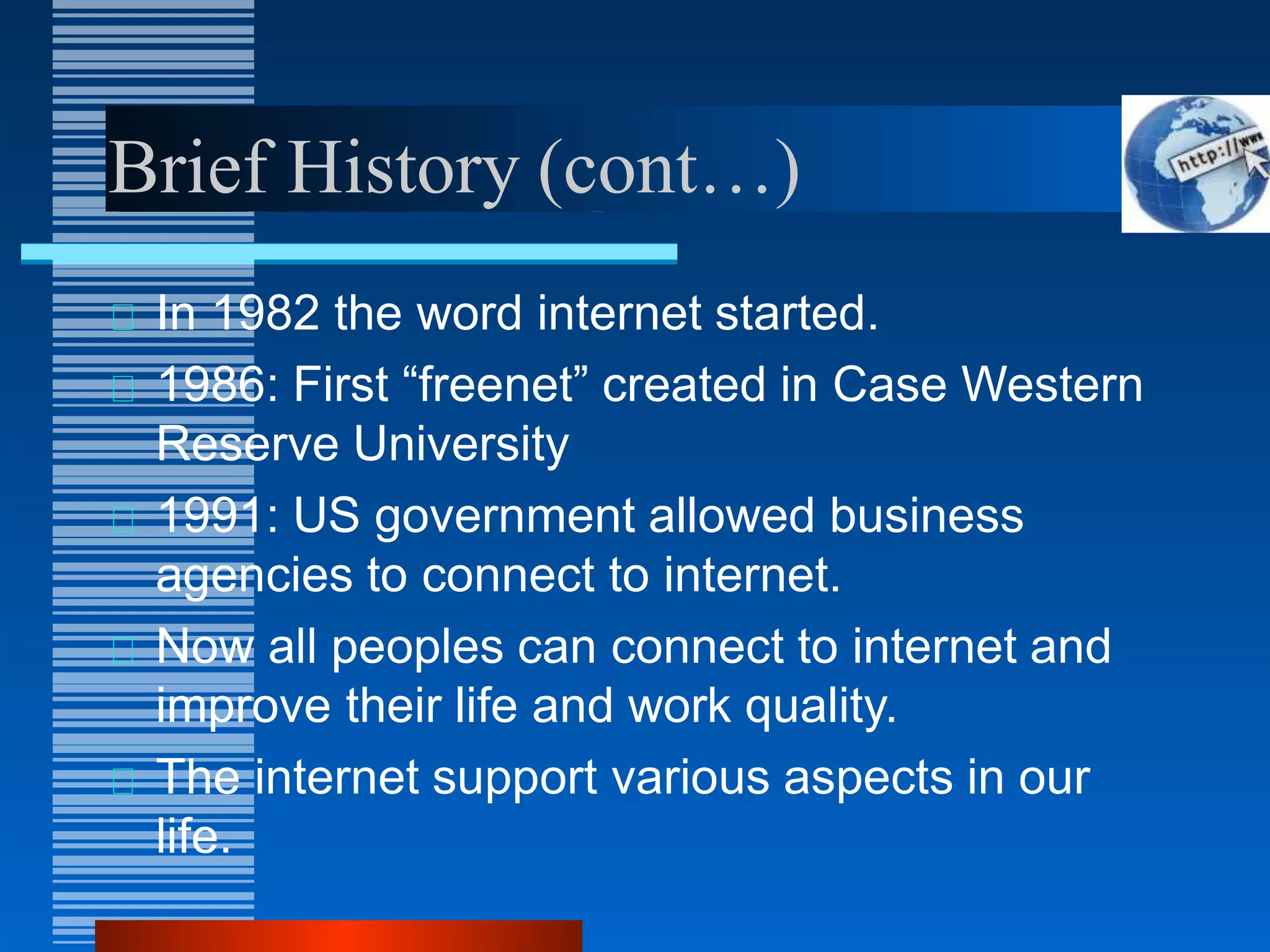 Brief History (cont…)
In 1982 the word internet started.
1986: First “freenet” created in Case Western
Reserve University
1991: US government allowed business
agencies to connect to internet.
Now all peoples can connect to internet and
improve their life and work quality.
The internet support various aspects in our
life.
 