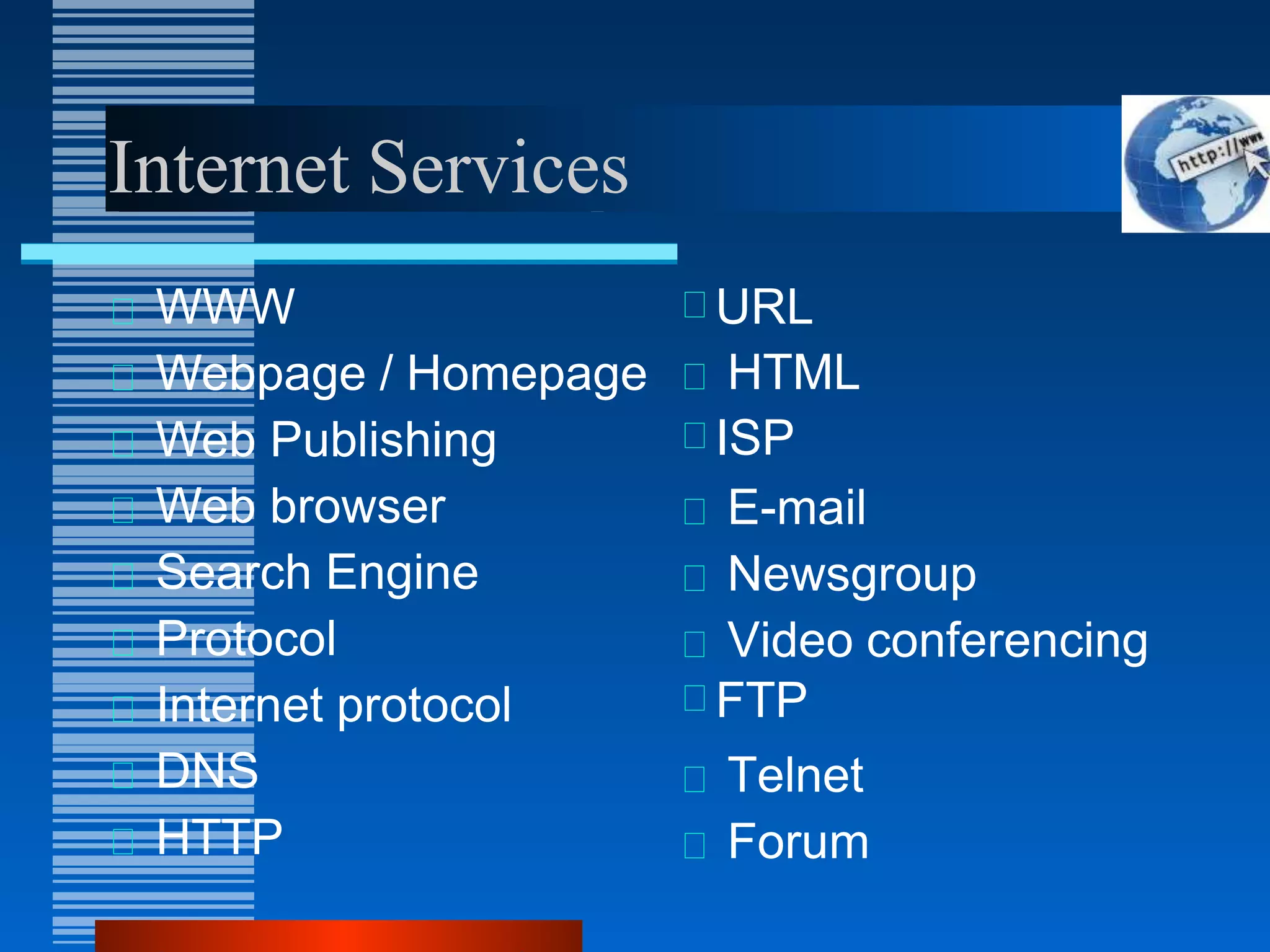 Internet Services
WWW
Webpage / Homepage
Web Publishing
Web browser
Search Engine
Protocol
Internet protocol
DNS
HTTP
URL
ISP
FTP
HTML
E-mail
Newsgroup
Video conferencing
Telnet
Forum
 