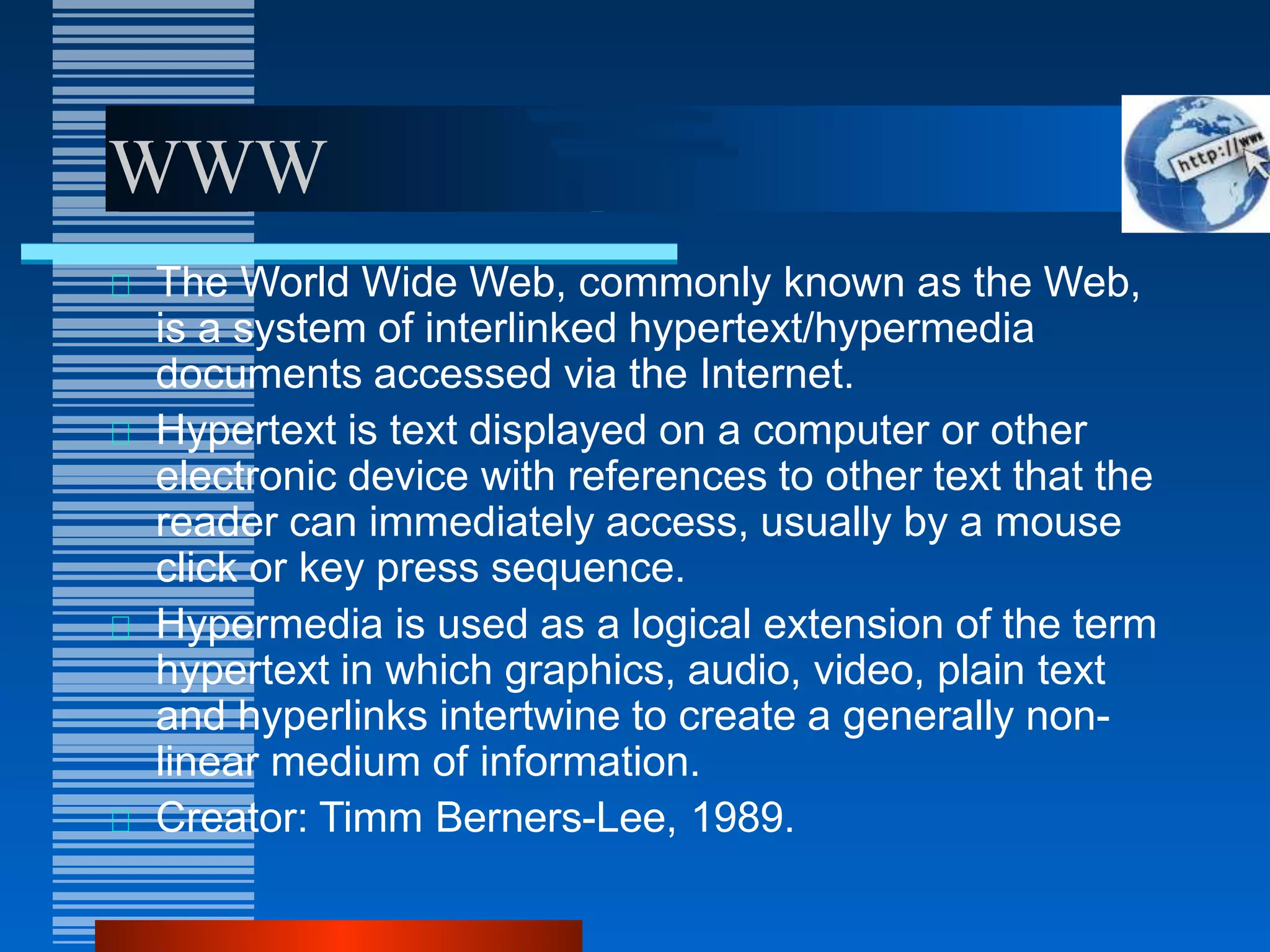 WWW
The World Wide Web, commonly known as the Web,
is a system of interlinked hypertext/hypermedia
documents accessed via the Internet.
Hypertext is text displayed on a computer or other
electronic device with references to other text that the
reader can immediately access, usually by a mouse
click or key press sequence.
Hypermedia is used as a logical extension of the term
hypertext in which graphics, audio, video, plain text
and hyperlinks intertwine to create a generally non-
linear medium of information.
Creator: Timm Berners-Lee, 1989.
 