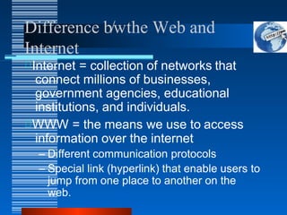 Difference b/wthe Web and
Internet
Internet = collection of networks that
connect millions of businesses,
government agencies, educational
institutions, and individuals.
WWW = the means we use to access
information over the internet
– Different communication protocols
– Special link (hyperlink) that enable users to
jump from one place to another on the
web.
 