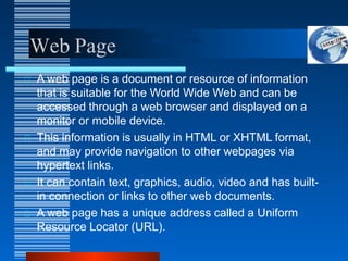 Web Page
A web page is a document or resource of information
that is suitable for the World Wide Web and can be
accessed through a web browser and displayed on a
monitor or mobile device.
This information is usually in HTML or XHTML format,
and may provide navigation to other webpages via
hypertext links.
It can contain text, graphics, audio, video and has built-
in connection or links to other web documents.
A web page has a unique address called a Uniform
Resource Locator (URL).
 
