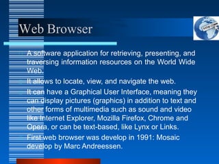 Web Browser
A software application for retrieving, presenting, and
traversing information resources on the World Wide
Web.
It allows to locate, view, and navigate the web.
It can have a Graphical User Interface, meaning they
can display pictures (graphics) in addition to text and
other forms of multimedia such as sound and video
like Internet Explorer, Mozilla Firefox, Chrome and
Opera, or can be text-based, like Lynx or Links.
First web browser was develop in 1991: Mosaic
develop by Marc Andreessen.
 
