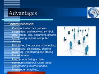 Advantages
Communication:
Communication is a process
transmitting and receiving symbol,
data, image, text, document, graphic
etc by using various computer
devices.
It including the process of collecting,
processing, distributing, sharing,
retrieving, transferring and storing
the information
Internet now being a main
communication tool. Using video
conferencing, internet phone,
Messenger, email etc.
 
