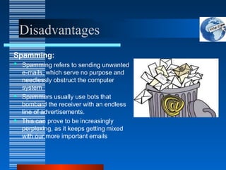 Disadvantages
Spamming:
• Spamming refers to sending unwanted
e-mails, which serve no purpose and
needlessly obstruct the computer
system
• Spammers usually use bots that
bombard the receiver with an endless
line of advertisements.
• This can prove to be increasingly
perplexing, as it keeps getting mixed
with our more important emails
 