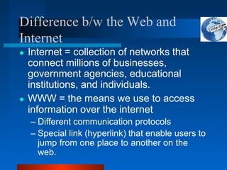 Difference b/w the Web and
Internet
● Internet = collection of networks that
connect millions of businesses,
government agencies, educational
institutions, and individuals.
● WWW = the means we use to access
information over the internet
– Different communication protocols
– Special link (hyperlink) that enable users to
jump from one place to another on the
web.
 