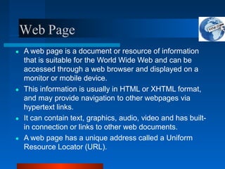 Web Page
● A web page is a document or resource of information
that is suitable for the World Wide Web and can be
accessed through a web browser and displayed on a
monitor or mobile device.
● This information is usually in HTML or XHTML format,
and may provide navigation to other webpages via
hypertext links.
● It can contain text, graphics, audio, video and has built-
in connection or links to other web documents.
● A web page has a unique address called a Uniform
Resource Locator (URL).
 