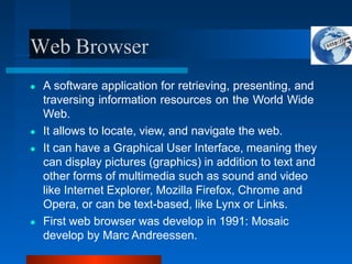 Web Browser
● A software application for retrieving, presenting, and
traversing information resources on the World Wide
Web.
● It allows to locate, view, and navigate the web.
● It can have a Graphical User Interface, meaning they
can display pictures (graphics) in addition to text and
other forms of multimedia such as sound and video
like Internet Explorer, Mozilla Firefox, Chrome and
Opera, or can be text-based, like Lynx or Links.
● First web browser was develop in 1991: Mosaic
develop by Marc Andreessen.
 