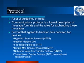 Protocol
● A set of guidelines or rules.
● Communications protocol is a formal description of
message formats and the rules for exchanging those
messages.
● Format that agreed to transfer data between two
devices.
Hypertext Transfer Protocol (HTTP)
Internet Protocol (IP)
File transfer protocol (FTP)
Simple Mail Transfer Protocol (SMTP)
Networks News File Transfer Protocol (NNTP)
Transmission Control Protocol (TCP); Normally use
together with IP
 