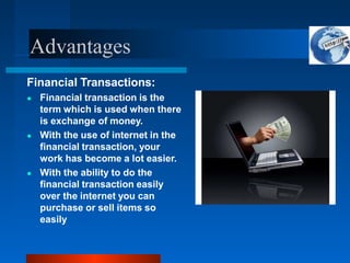 Advantages
Financial Transactions:
● Financial transaction is the
term which is used when there
is exchange of money.
● With the use of internet in the
financial transaction, your
work has become a lot easier.
● With the ability to do the
financial transaction easily
over the internet you can
purchase or sell items so
easily
 