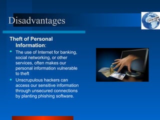 Disadvantages
Theft of Personal
Information:
•
• The use of Internet for banking,
social networking, or other
services, often makes our
personal information vulnerable
to theft
Unscrupulous hackers can
access our sensitive information
through unsecured connections
by planting phishing software.
 