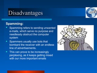 Disadvantages
Spamming:
•
•
• Spamming refers to sending unwanted
e-mails, which serve no purpose and
needlessly obstruct the computer
system
Spammers usually use bots that
bombard the receiver with an endless
line of advertisements.
This can prove to be increasingly
perplexing, as it keeps getting mixed
with our more important emails
 