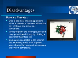 Disadvantages
Malware Threats :
•
•
• One of the most annoying problems
with the Internet is the ease with which
any malware can infect our
computers.
Virus programs are inconspicuous and
may get activated simply by clicking a
seemingly harmless link
Computers connected to the Internet
are extremely prone to IP targeted
virus attacks that may end up crashing
the system completely.
 