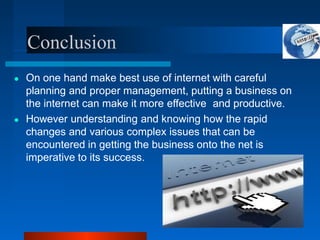 Conclusion
● On one hand make best use of internet with careful
planning and proper management, putting a business on
the internet can make it more effective and productive.
● However understanding and knowing how the rapid
changes and various complex issues that can be
encountered in getting the business onto the net is
imperative to its success.
 