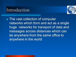 Introduction
● The vast collection of computer
networks which form and act as a single
huge networks for transport of data and
messages across distances which can
be anywhere from the same office to
anywhere in the world
 