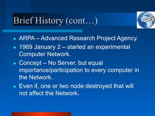 Brief History (cont…)
● ARPA – Advanced Research Project Agency.
● 1969 January 2 – started an experimental
Computer Network.
● Concept – No Server, but equal
importance/participation to every computer in
the Network.
● Even if, one or two node destroyed that will
not affect the Network.
 