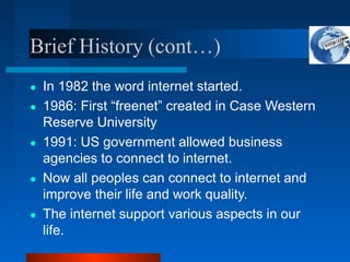 Brief History (cont…)
● In 1982 the word internet started.
● 1986: First “freenet” created in Case Western
Reserve University
● 1991: US government allowed business
agencies to connect to internet.
● Now all peoples can connect to internet and
improve their life and work quality.
● The internet support various aspects in our
life.
 