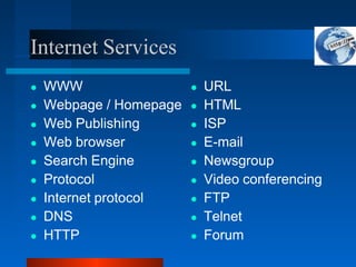 Internet Services
● WWW
● Webpage / Homepage
● Web Publishing
● Web browser
● Search Engine
● Protocol
● Internet protocol
● DNS
● HTTP
● URL
● HTML
● ISP
● E-mail
● Newsgroup
● Video conferencing
● FTP
● Telnet
● Forum
 