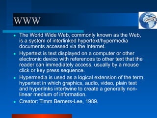 WWW
● The World Wide Web, commonly known as the Web,
is a system of interlinked hypertext/hypermedia
documents accessed via the Internet.
● Hypertext is text displayed on a computer or other
electronic device with references to other text that the
reader can immediately access, usually by a mouse
click or key press sequence.
● Hypermedia is used as a logical extension of the term
hypertext in which graphics, audio, video, plain text
and hyperlinks intertwine to create a generally non-
linear medium of information.
● Creator: Timm Berners-Lee, 1989.
 