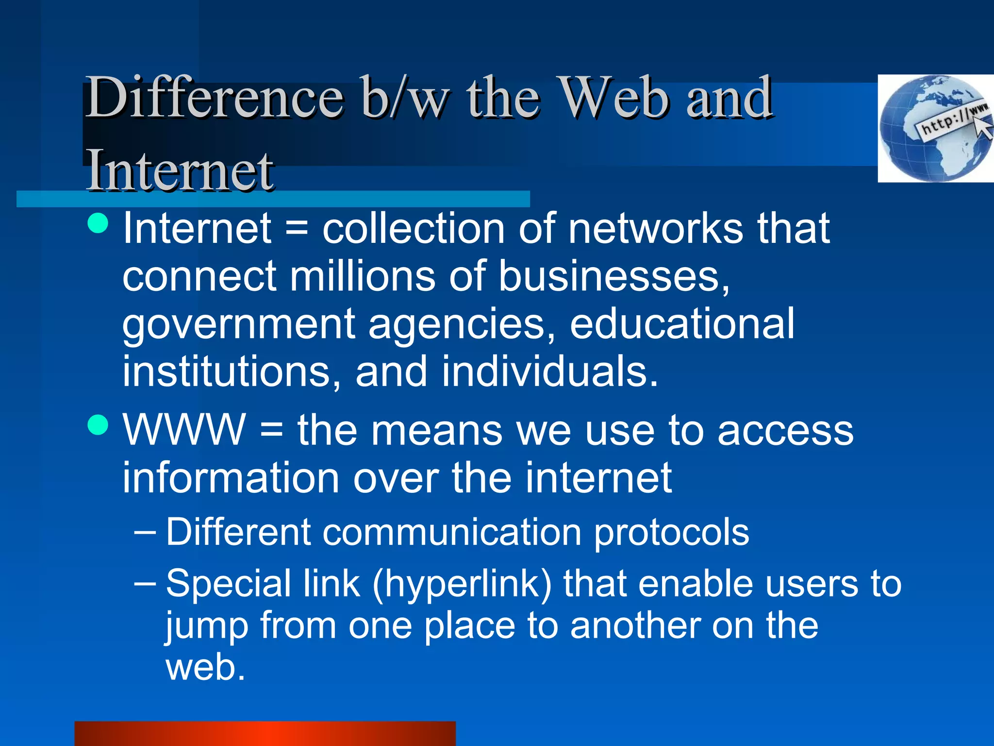 Difference b/w the Web andDifference b/w the Web and
InternetInternet
Internet = collection of networks that
connect millions of businesses,
government agencies, educational
institutions, and individuals.
WWW = the means we use to access
information over the internet
– Different communication protocols
– Special link (hyperlink) that enable users to
jump from one place to another on the
web.
 