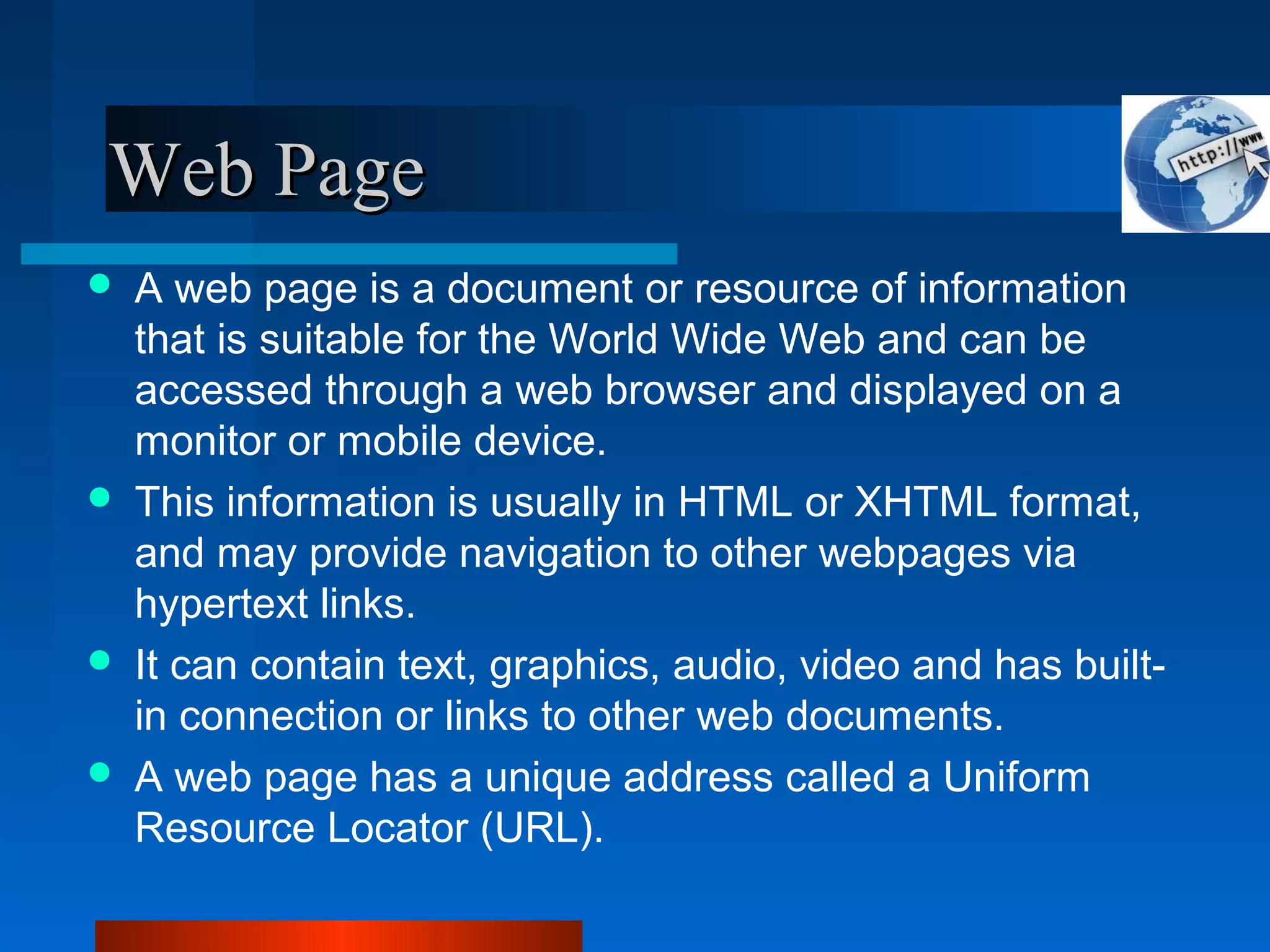 Web PageWeb Page
 A web page is a document or resource of information
that is suitable for the World Wide Web and can be
accessed through a web browser and displayed on a
monitor or mobile device.
 This information is usually in HTML or XHTML format,
and may provide navigation to other webpages via
hypertext links.
 It can contain text, graphics, audio, video and has built-
in connection or links to other web documents.
 A web page has a unique address called a Uniform
Resource Locator (URL).
 