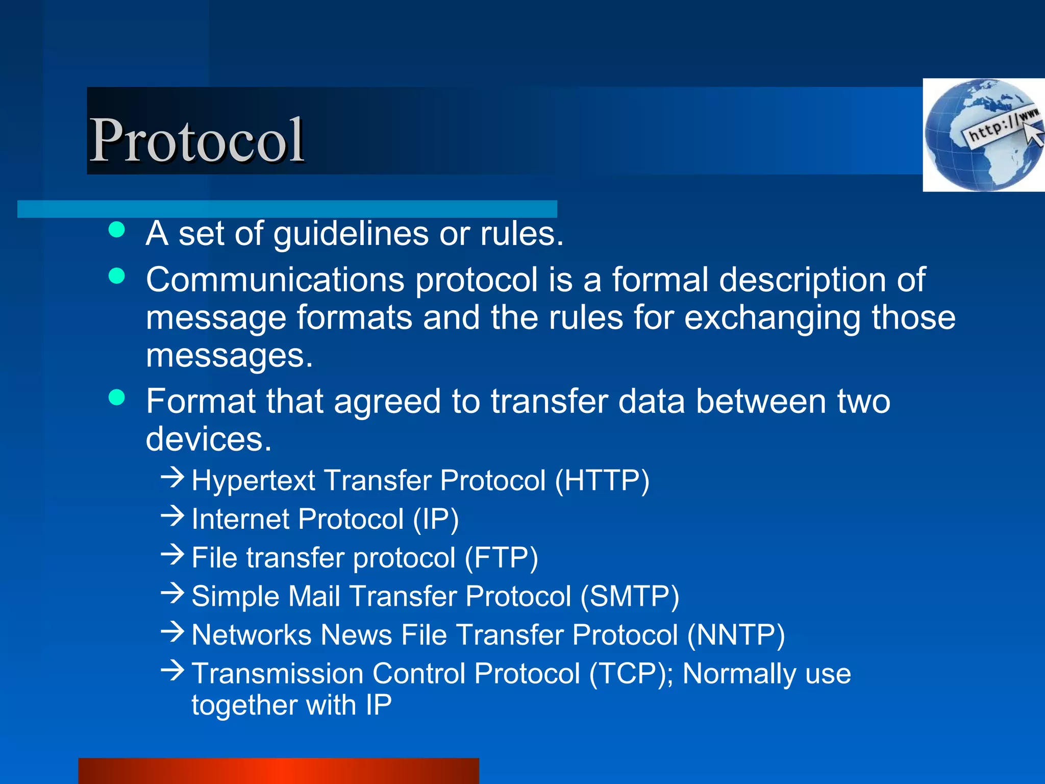 ProtocolProtocol
 A set of guidelines or rules.
 Communications protocol is a formal description of
message formats and the rules for exchanging those
messages.
 Format that agreed to transfer data between two
devices.
Hypertext Transfer Protocol (HTTP)
Internet Protocol (IP)
File transfer protocol (FTP)
Simple Mail Transfer Protocol (SMTP)
Networks News File Transfer Protocol (NNTP)
Transmission Control Protocol (TCP); Normally use
together with IP
 