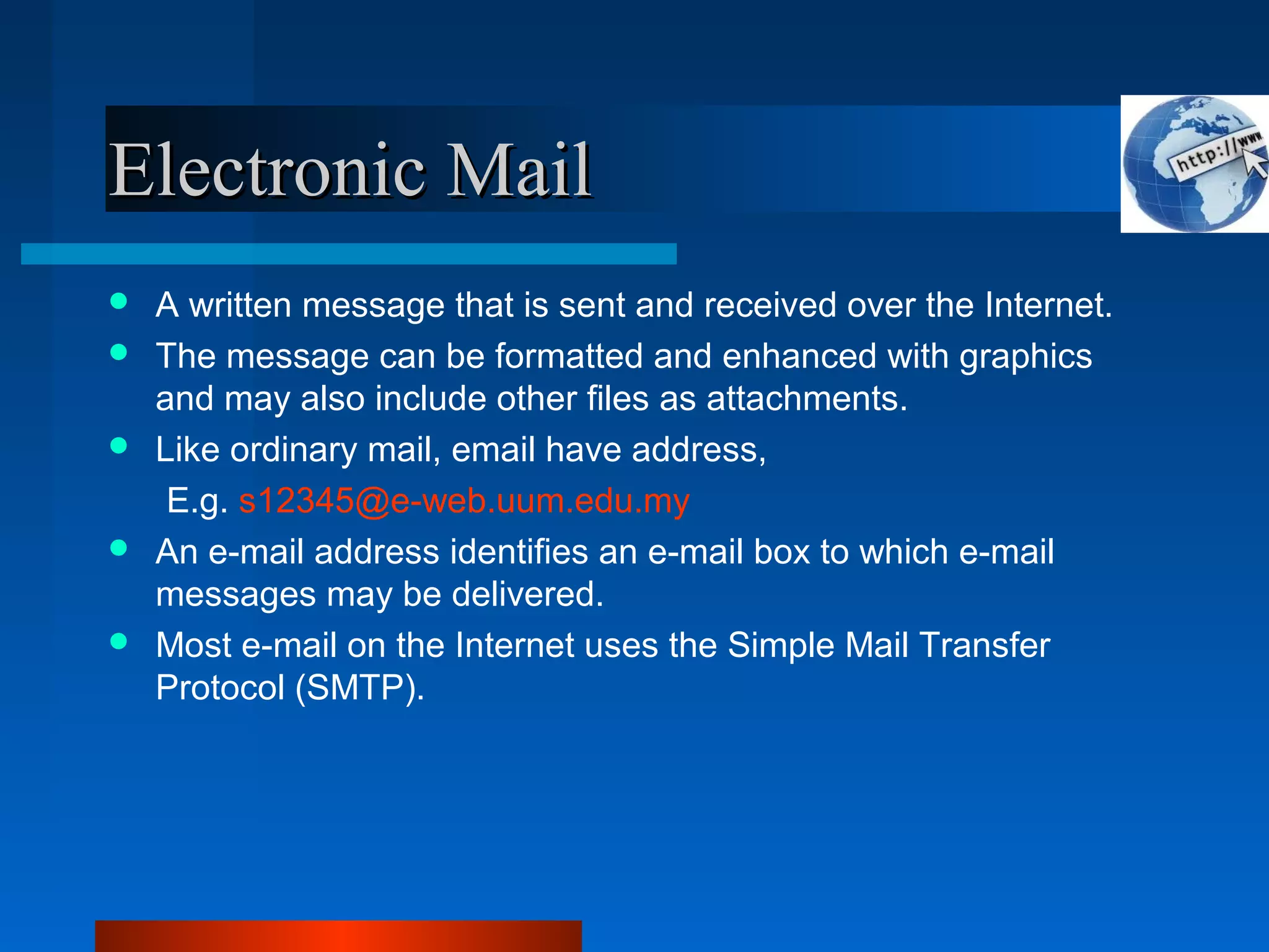 Electronic MailElectronic Mail
 A written message that is sent and received over the Internet.
 The message can be formatted and enhanced with graphics
and may also include other files as attachments.
 Like ordinary mail, email have address,
E.g. s12345@e-web.uum.edu.my
 An e-mail address identifies an e-mail box to which e-mail
messages may be delivered.
 Most e-mail on the Internet uses the Simple Mail Transfer
Protocol (SMTP).
 