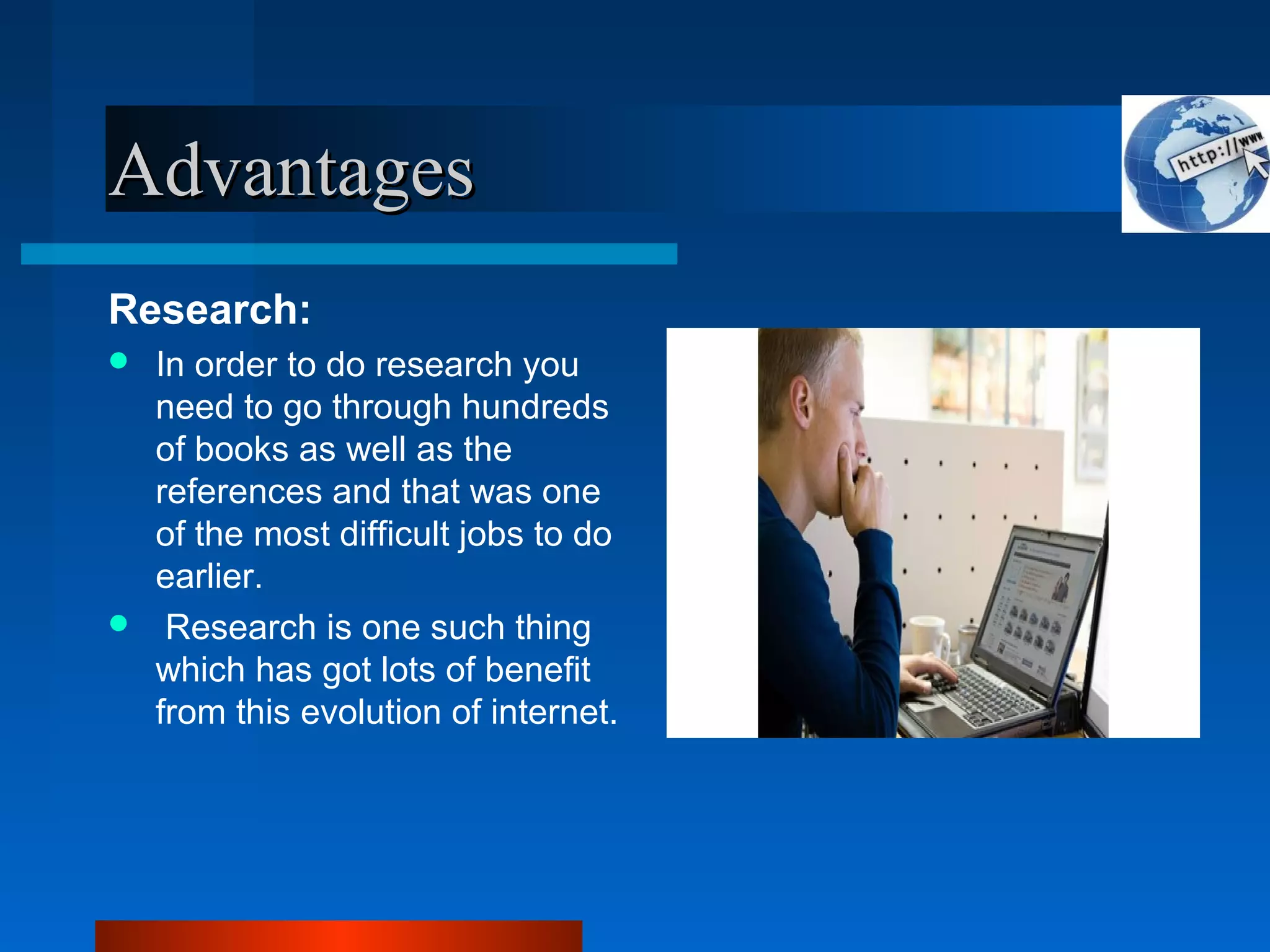 AdvantagesAdvantages
Research:
 In order to do research you
need to go through hundreds
of books as well as the
references and that was one
of the most difficult jobs to do
earlier.
 Research is one such thing
which has got lots of benefit
from this evolution of internet.
 