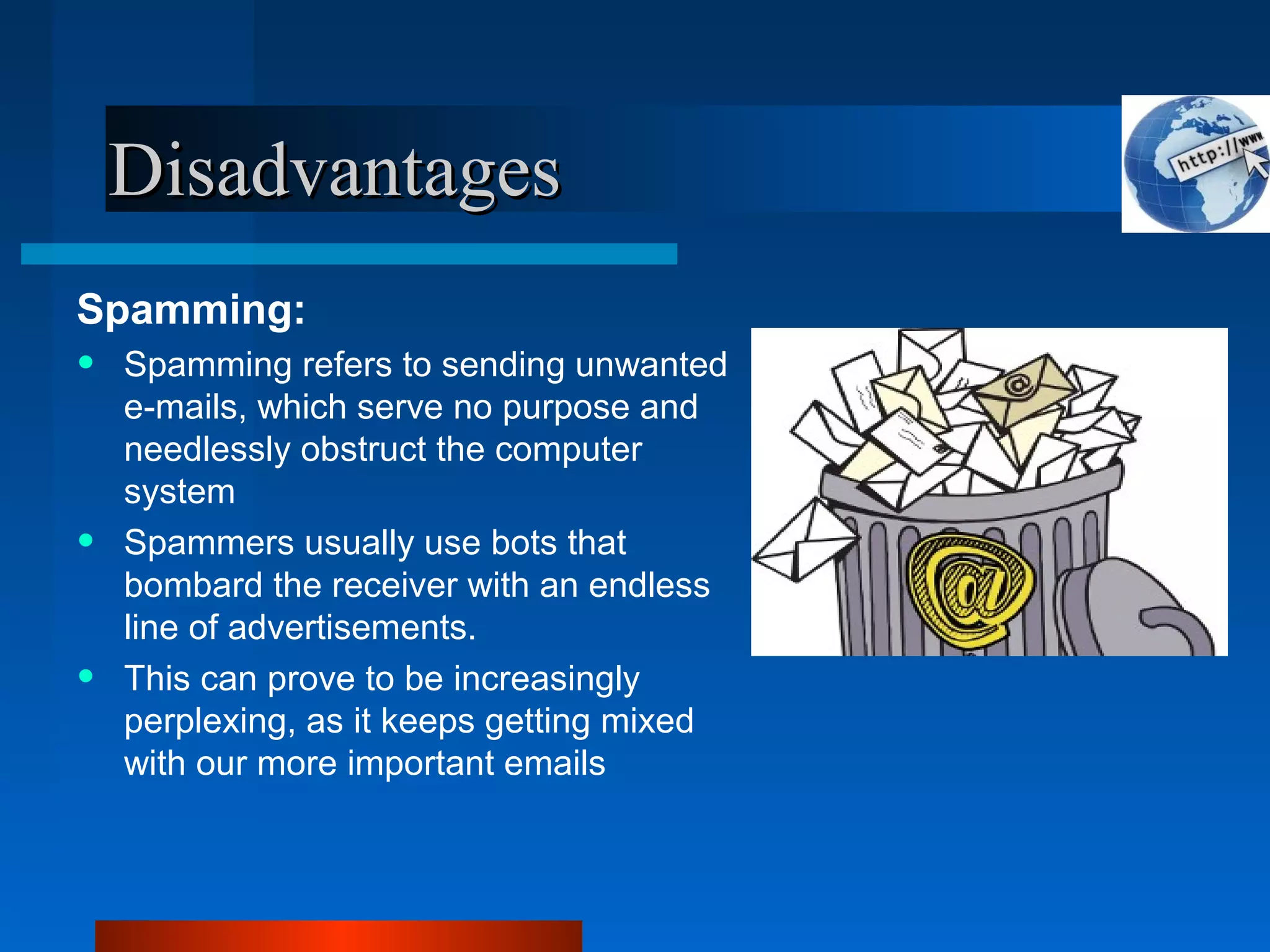 DisadvantagesDisadvantages
Spamming:
• Spamming refers to sending unwanted
e-mails, which serve no purpose and
needlessly obstruct the computer
system
• Spammers usually use bots that
bombard the receiver with an endless
line of advertisements.
• This can prove to be increasingly
perplexing, as it keeps getting mixed
with our more important emails
 