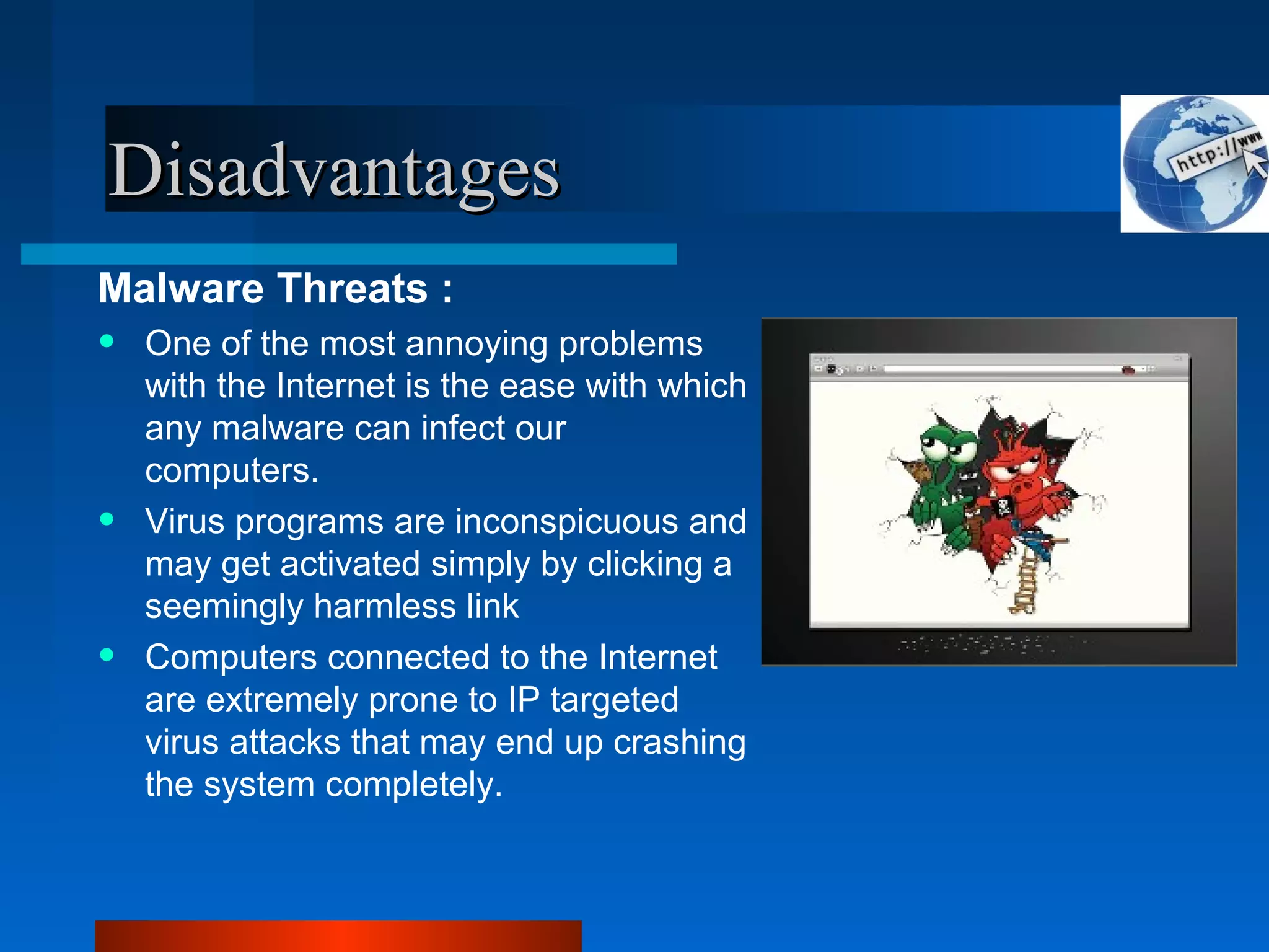 DisadvantagesDisadvantages
Malware Threats :
• One of the most annoying problems
with the Internet is the ease with which
any malware can infect our
computers.
• Virus programs are inconspicuous and
may get activated simply by clicking a
seemingly harmless link
• Computers connected to the Internet
are extremely prone to IP targeted
virus attacks that may end up crashing
the system completely.
 