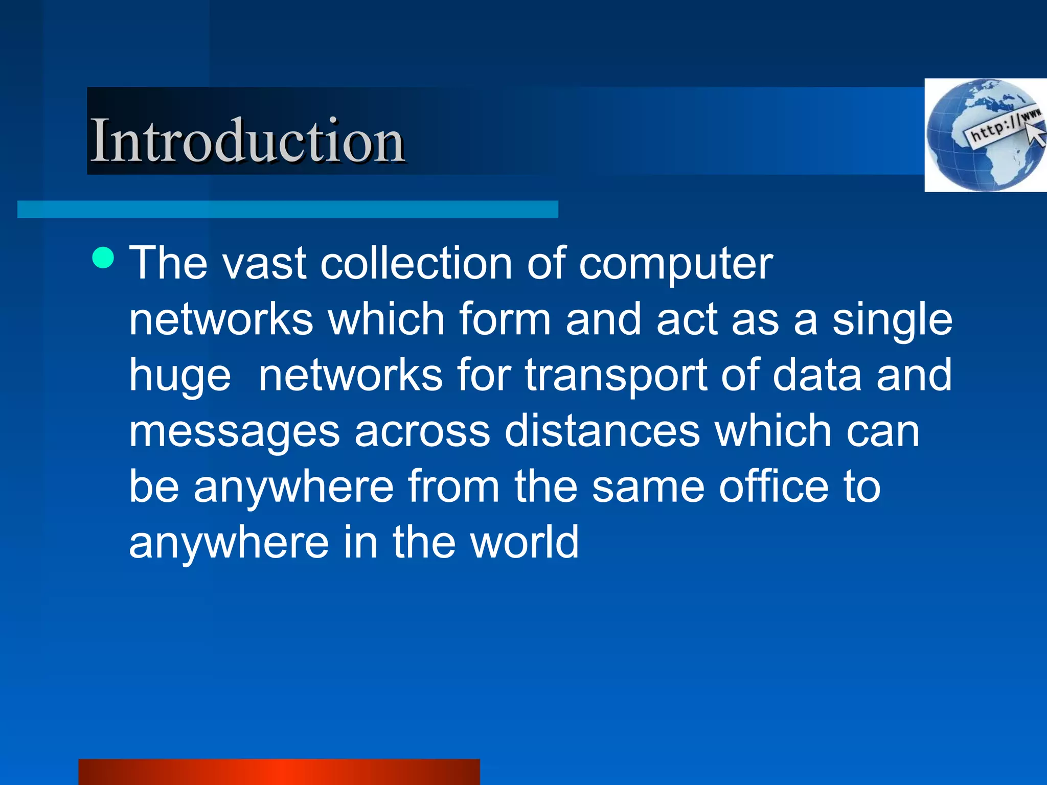 IntroductionIntroduction
The vast collection of computer
networks which form and act as a single
huge networks for transport of data and
messages across distances which can
be anywhere from the same office to
anywhere in the world
 