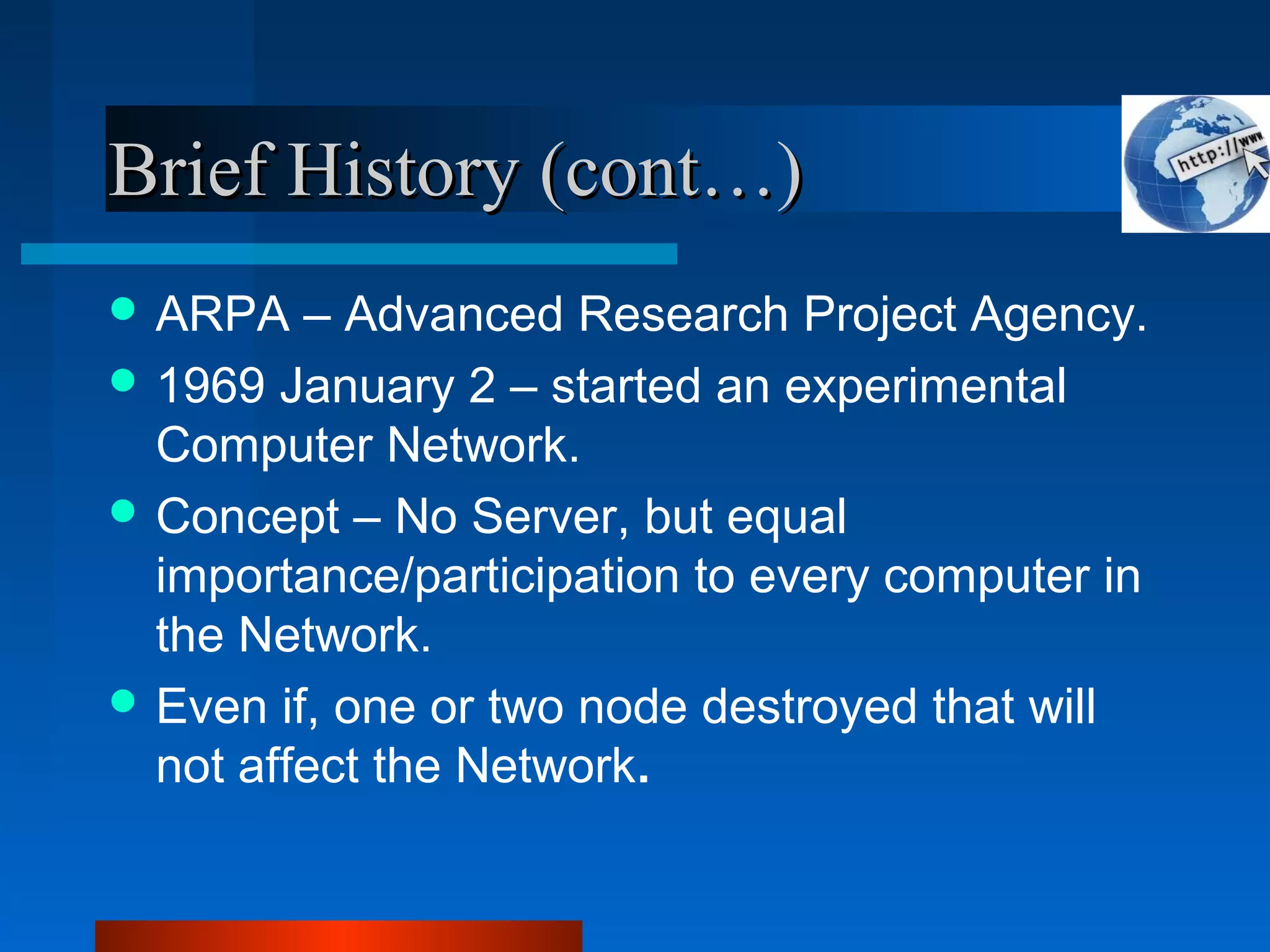 Brief History (cont…)Brief History (cont…)
 ARPA – Advanced Research Project Agency.
 1969 January 2 – started an experimental
Computer Network.
 Concept – No Server, but equal
importance/participation to every computer in
the Network.
 Even if, one or two node destroyed that will
not affect the Network.
 