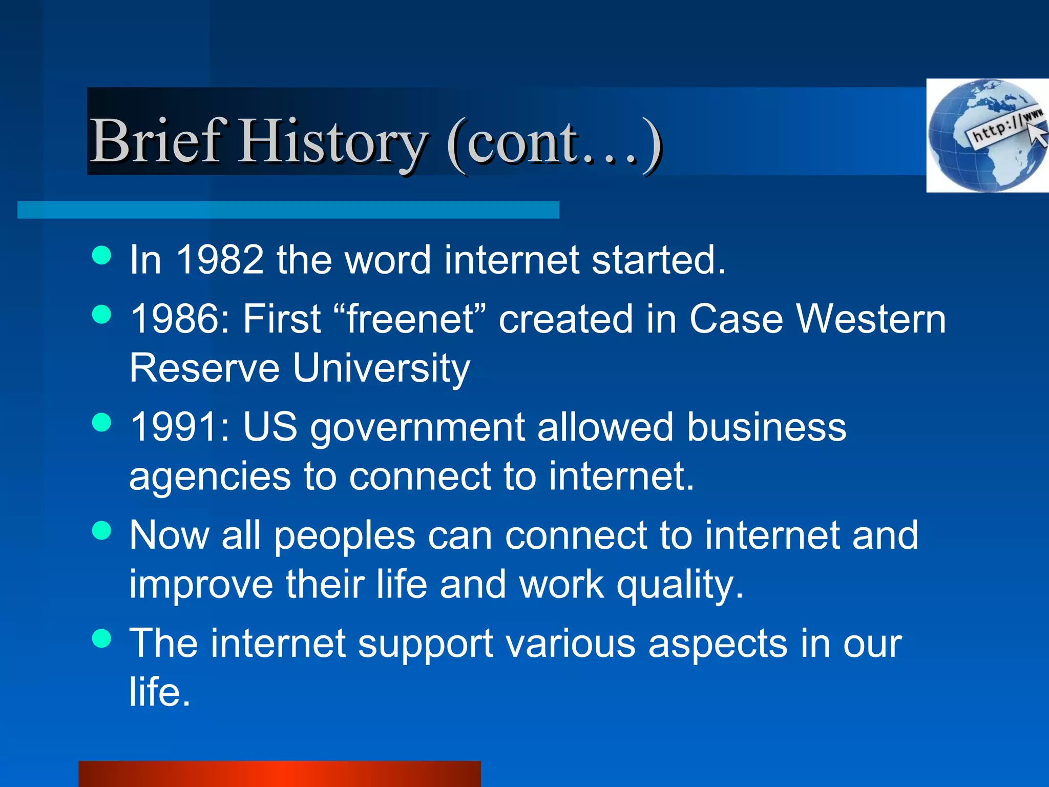 Brief History (cont…)Brief History (cont…)
 In 1982 the word internet started.
 1986: First “freenet” created in Case Western
Reserve University
 1991: US government allowed business
agencies to connect to internet.
 Now all peoples can connect to internet and
improve their life and work quality.
 The internet support various aspects in our
life.
 