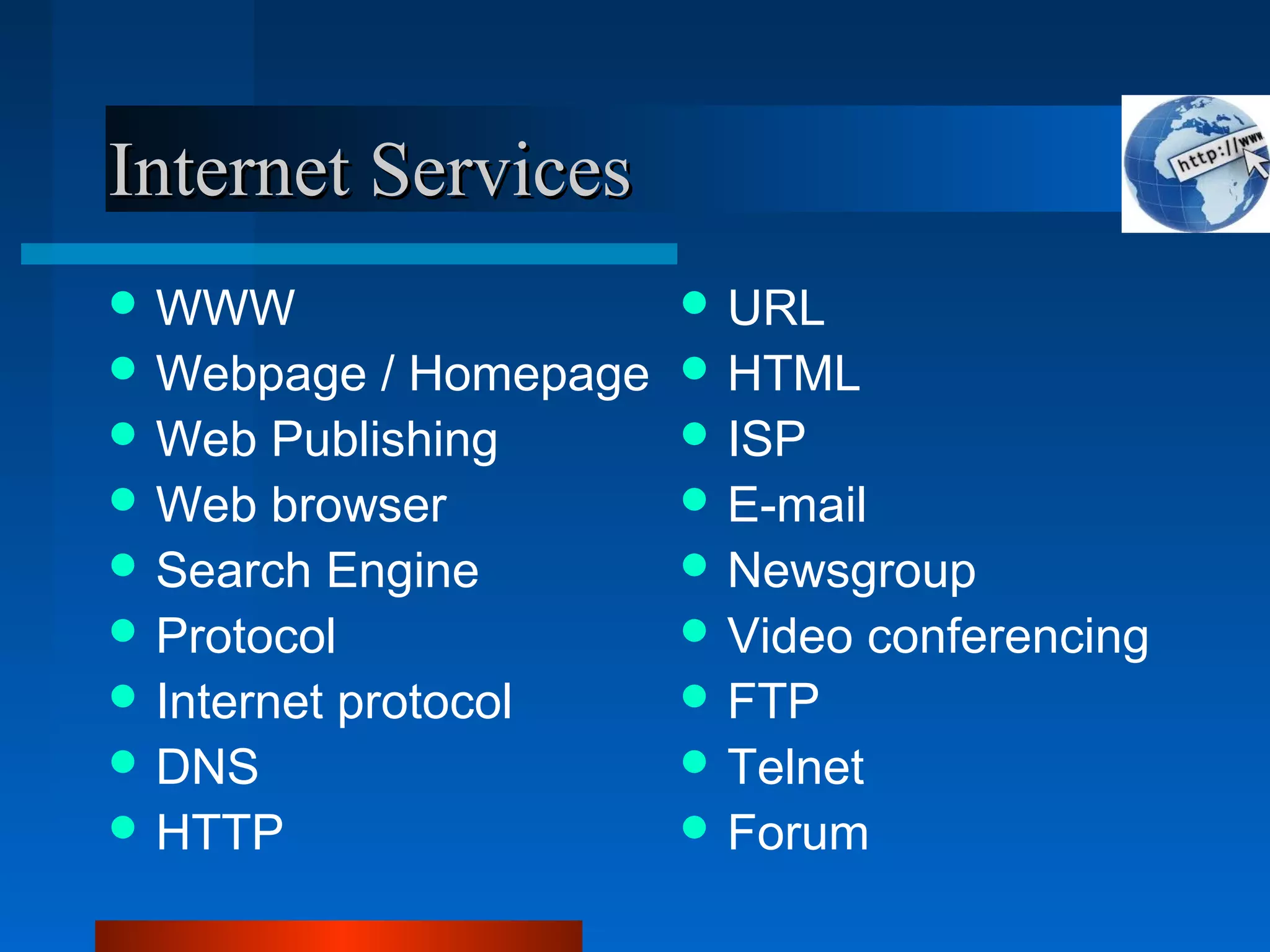 Internet ServicesInternet Services
 WWW
 Webpage / Homepage
 Web Publishing
 Web browser
 Search Engine
 Protocol
 Internet protocol
 DNS
 HTTP
 URL
 HTML
 ISP
 E-mail
 Newsgroup
 Video conferencing
 FTP
 Telnet
 Forum
 