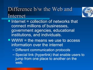 Difference b/w the Web andDifference b/w the Web and
InternetInternet
Internet = collection of networks that
connect millions of businesses,
government agencies, educational
institutions, and individuals.
WWW = the means we use to access
information over the internet
– Different communication protocols
– Special link (hyperlink) that enable users to
jump from one place to another on the
web.
 