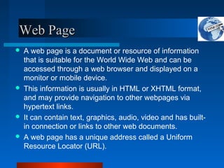 Web PageWeb Page
 A web page is a document or resource of information
that is suitable for the World Wide Web and can be
accessed through a web browser and displayed on a
monitor or mobile device.
 This information is usually in HTML or XHTML format,
and may provide navigation to other webpages via
hypertext links.
 It can contain text, graphics, audio, video and has built-
in connection or links to other web documents.
 A web page has a unique address called a Uniform
Resource Locator (URL).
 