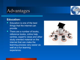AdvantagesAdvantages
Education:
 Education is one of the best
things that the internet can
provide
 There are a number of books,
reference books, online help
centres, expert’s views and other
study oriented material on the
internet that can make the
learning process very easier as
well as a fun learning
experience.
 