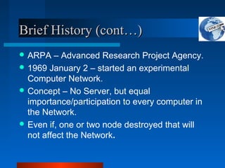 Brief History (cont…)Brief History (cont…)
 ARPA – Advanced Research Project Agency.
 1969 January 2 – started an experimental
Computer Network.
 Concept – No Server, but equal
importance/participation to every computer in
the Network.
 Even if, one or two node destroyed that will
not affect the Network.
 