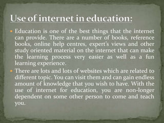  Education is one of the best things that the internet
can provide. There are a number of books, reference
books, online help centres, expert’s views and other
study oriented material on the internet that can make
the learning process very easier as well as a fun
learning experience.
 There are lots and lots of websites which are related to
different topic. You can visit them and can gain endless
amount of knowledge that you wish to have. With the
use of internet for education, you are non-longer
dependent on some other person to come and teach
you.
 