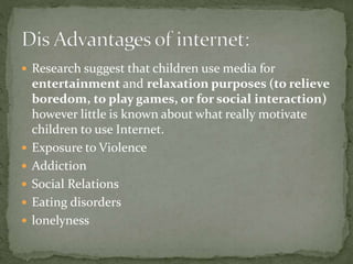  Research suggest that children use media for
entertainment and relaxation purposes (to relieve
boredom, to play games, or for social interaction)
however little is known about what really motivate
children to use Internet.
 Exposure to Violence
 Addiction
 Social Relations
 Eating disorders
 lonelyness
 