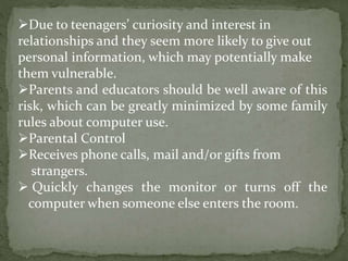 Due to teenagers’ curiosity and interest in
relationships and they seem more likely to give out
personal information, which may potentially make
them vulnerable.
Parents and educators should be well aware of this
risk, which can be greatly minimized by some family
rules about computer use.
Parental Control
Receives phone calls, mail and/or gifts from
strangers.
 Quickly changes the monitor or turns off the
computer when someone else enters the room.
 