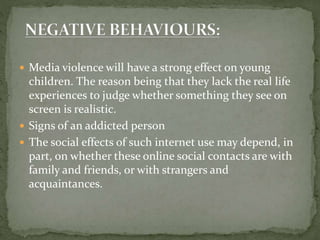  Media violence will have a strong effect on young
children. The reason being that they lack the real life
experiences to judge whether something they see on
screen is realistic.
 Signs of an addicted person
 The social effects of such internet use may depend, in
part, on whether these online social contacts are with
family and friends, or with strangers and
acquaintances.
 