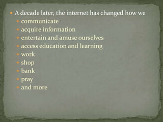  A decade later, the internet has changed how we
 communicate
 acquire information
 entertain and amuse ourselves
 access education and learning
 work
 shop
 bank
 pray
 and more
 