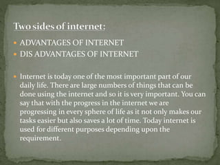  ADVANTAGES OF INTERNET
 DIS ADVANTAGES OF INTERNET
 Internet is today one of the most important part of our
daily life. There are large numbers of things that can be
done using the internet and so it is very important. You can
say that with the progress in the internet we are
progressing in every sphere of life as it not only makes our
tasks easier but also saves a lot of time. Today internet is
used for different purposes depending upon the
requirement.
 