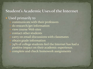  Used primarily to
 communicate with their professors
 do research/get information
 view course Web sites
 contact other students
 carry on email discussions with classmates
 obtain grade information
 79% of college students feel the Internet has had a
positive impact on their academic experience.
 complete and check homework assignments
 