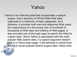 Yahoo
Yahoo! is an Internet portal that incorporates a search
engine and a directory of World Wide Web sites
organized in a hierarchy of topic categories. As a
directory, it provides both new and seasoned Web users
the reassurance of a structured view of hundreds of
thousands of Web sites and millions of Web pages. It
also provides one of the best ways to search the Web for
a given topic. Since Yahoo is associated with the most
popular Web search sites, if a search argument doesn't
lead to a Yahoo topic page, it will still lead to results from
the six or seven popular search engine sites Yahoo links
to
 