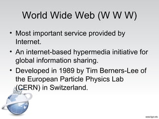 World Wide Web (W W W)
• Most important service provided by
Internet.
• An internet-based hypermedia initiative for
global information sharing.
• Developed in 1989 by Tim Berners-Lee of
the European Particle Physics Lab
(CERN) in Switzerland.
 