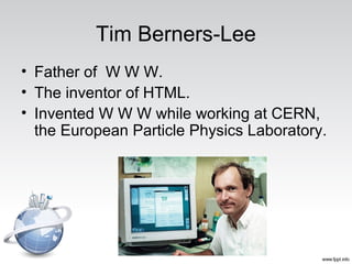 Tim Berners-Lee
• Father of W W W.
• The inventor of HTML.
• Invented W W W while working at CERN,
the European Particle Physics Laboratory.
 
