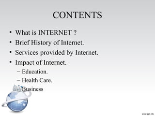 CONTENTS
• What is INTERNET ?
• Brief History of Internet.
• Services provided by Internet.
• Impact of Internet.
– Education.
– Health Care.
– Business
 