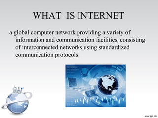 WHAT IS INTERNET
a global computer network providing a variety of
information and communication facilities, consisting
of interconnected networks using standardized
communication protocols.
 